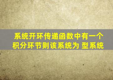 系统开环传递函数中有一个积分环节则该系统为 型系统